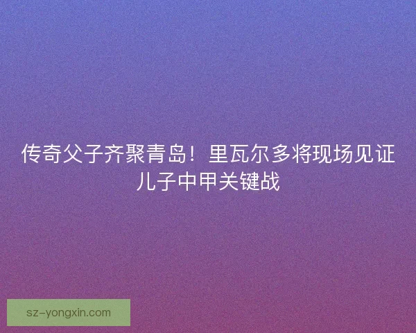 传奇父子齐聚青岛！里瓦尔多将现场见证儿子中甲关键战