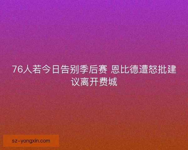 76人若今日告别季后赛 恩比德遭怒批建议离开费城