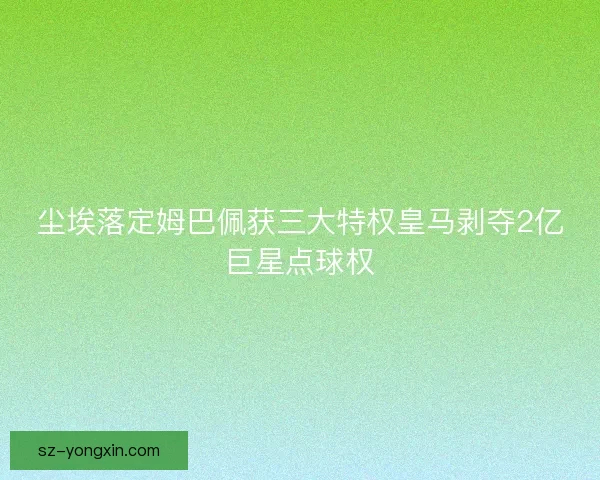 尘埃落定姆巴佩获三大特权皇马剥夺2亿巨星点球权