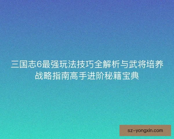 三国志6最强玩法技巧全解析与武将培养战略指南高手进阶秘籍宝典
