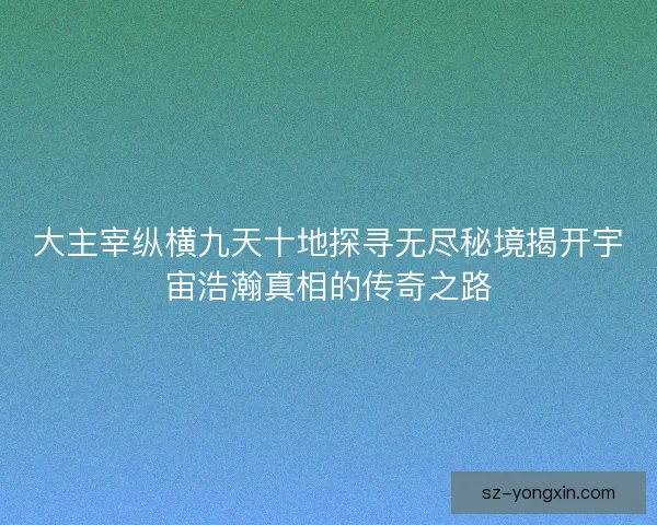 大主宰纵横九天十地探寻无尽秘境揭开宇宙浩瀚真相的传奇之路