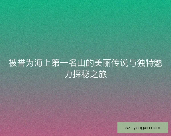 被誉为海上第一名山的美丽传说与独特魅力探秘之旅