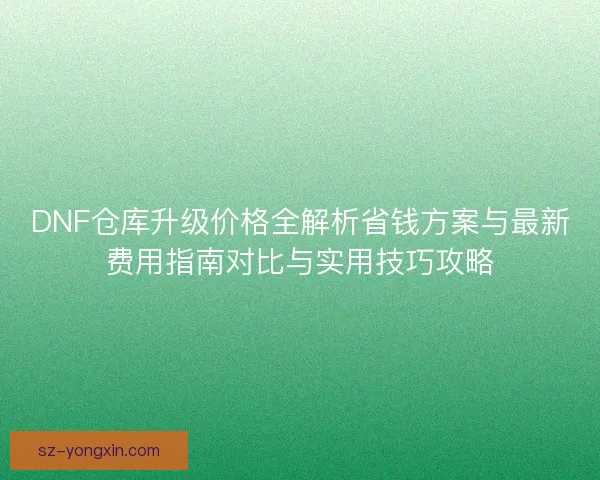 DNF仓库升级价格全解析省钱方案与最新费用指南对比与实用技巧攻略