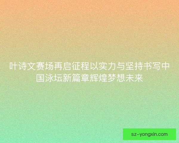 叶诗文赛场再启征程以实力与坚持书写中国泳坛新篇章辉煌梦想未来