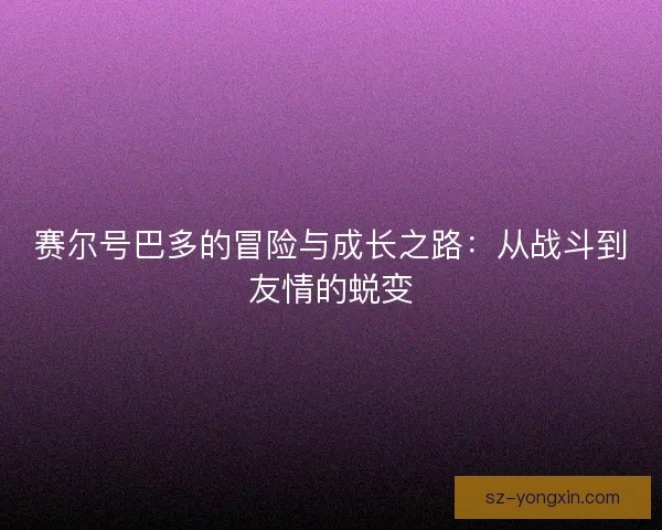 赛尔号巴多的冒险与成长之路：从战斗到友情的蜕变