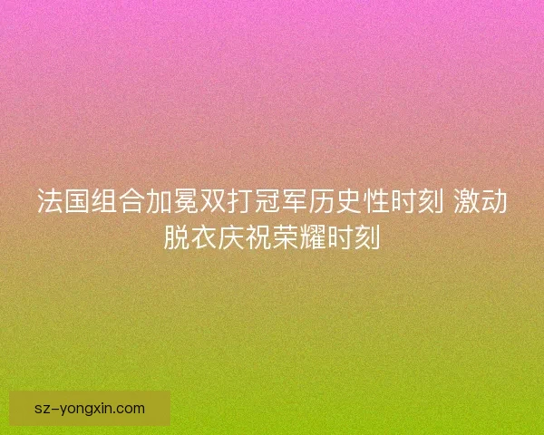 法国组合加冕双打冠军历史性时刻 激动脱衣庆祝荣耀时刻