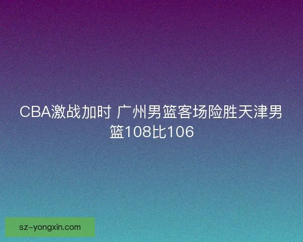 CBA激战加时 广州男篮客场险胜天津男篮108比106