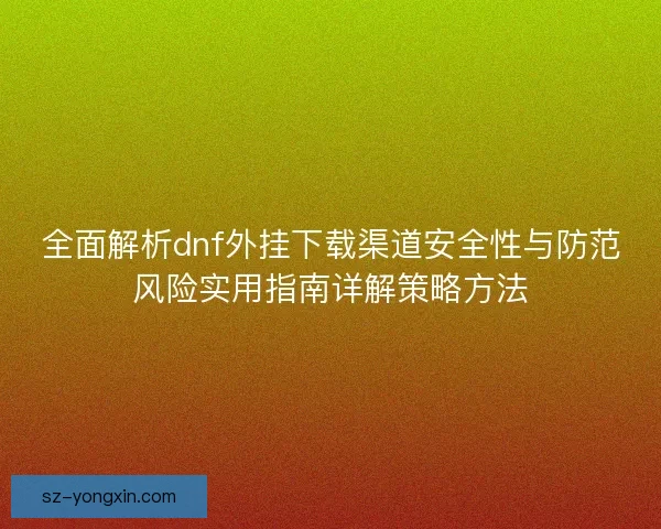 全面解析dnf外挂下载渠道安全性与防范风险实用指南详解策略方法 全面解析dnf外挂下载渠道安全性与防范风险实用指南详解策略方法