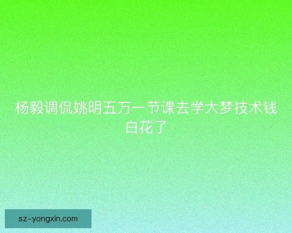 杨毅调侃姚明五万一节课去学大梦技术钱白花了 杨毅调侃姚明五万一节课去学大梦技术钱白花了