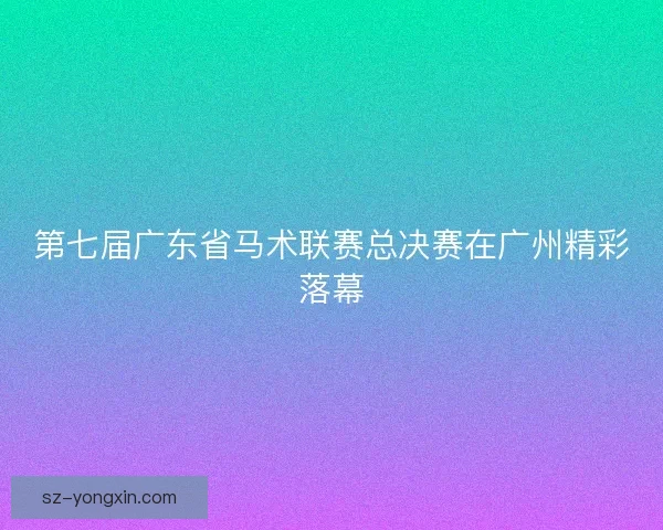 第七届广东省马术联赛总决赛在广州精彩落幕 第七届广东省马术联赛总决赛在广州精彩落幕