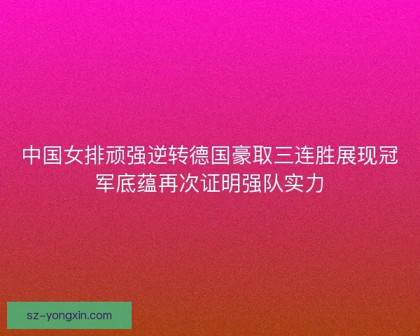 中国女排顽强逆转德国豪取三连胜展现冠军底蕴再次证明强队实力
