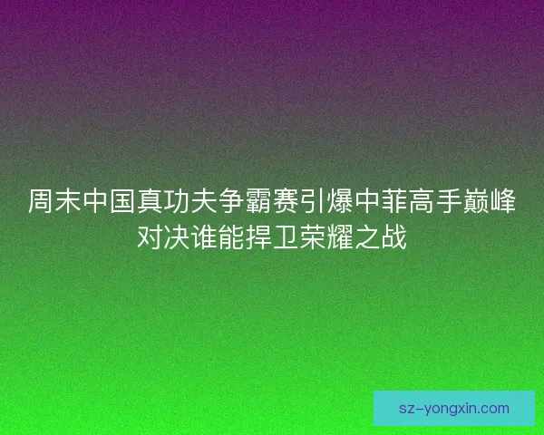周末中国真功夫争霸赛引爆中菲高手巅峰对决谁能捍卫荣耀之战 周末中国真功夫争霸赛引爆中菲高手巅峰对决谁能捍卫荣耀之战