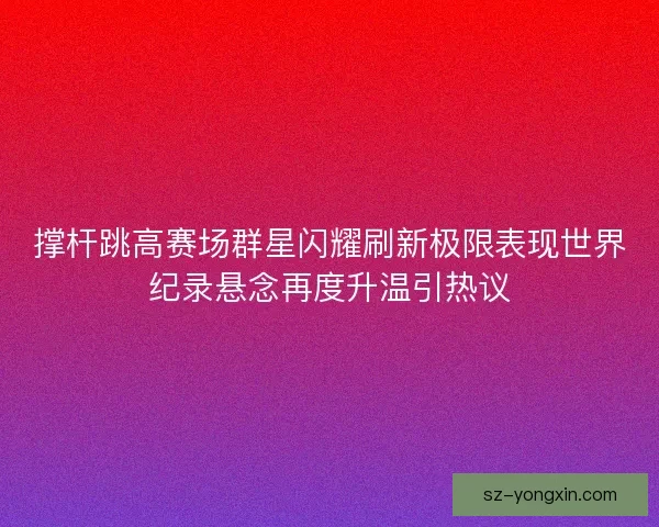 撑杆跳高赛场群星闪耀刷新极限表现世界纪录悬念再度升温引热议