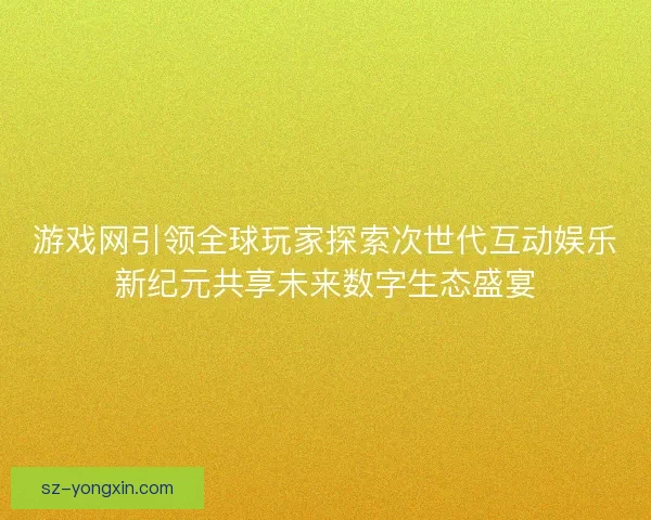 游戏网引领全球玩家探索次世代互动娱乐新纪元共享未来数字生态盛宴