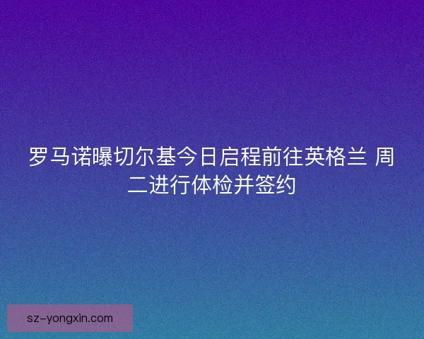 罗马诺曝切尔基今日启程前往英格兰 周二进行体检并签约