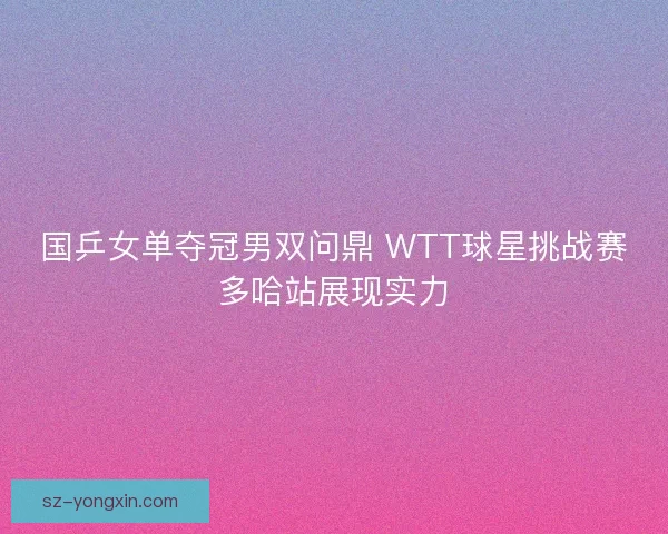 国乒女单夺冠男双问鼎 WTT球星挑战赛多哈站展现实力 国乒女单夺冠男双问鼎 WTT球星挑战赛多哈站展现实力