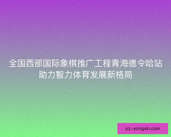 全国西部国际象棋推广工程青海德令哈站助力智力体育发展新格局 全国西部国际象棋推广工程青海德令哈站助力智力体育发展新格局