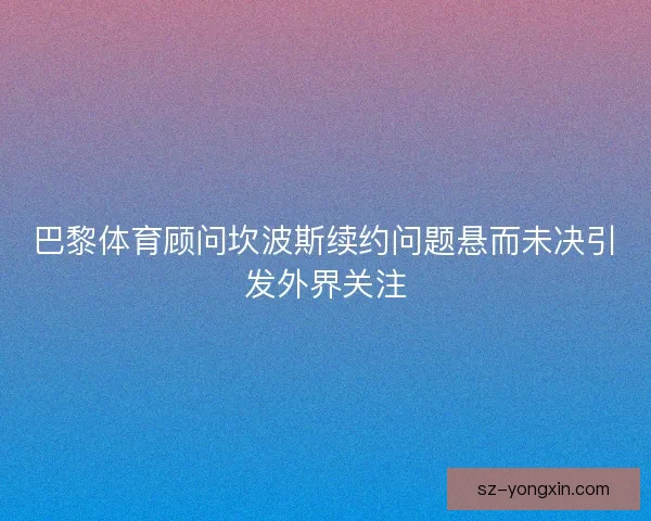 巴黎体育顾问坎波斯续约问题悬而未决引发外界关注