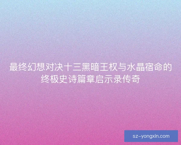 最终幻想对决十三黑暗王权与水晶宿命的终极史诗篇章启示录传奇