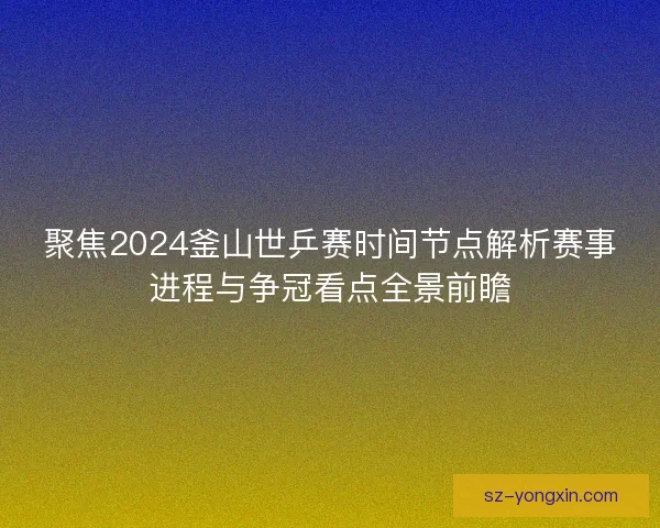 聚焦2024釜山世乒赛时间节点解析赛事进程与争冠看点全景前瞻