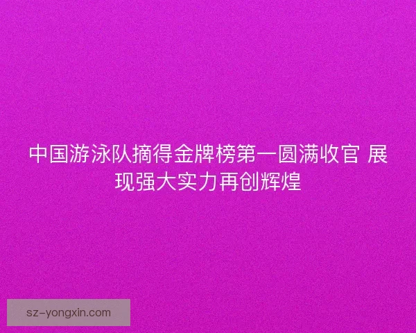 中国游泳队摘得金牌榜第一圆满收官 展现强大实力再创辉煌