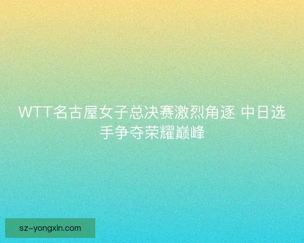 WTT名古屋女子总决赛激烈角逐 中日选手争夺荣耀巅峰 WTT名古屋女子总决赛激烈角逐 中日选手争夺荣耀巅峰