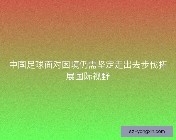 中国足球面对困境仍需坚定走出去步伐拓展国际视野 中国足球面对困境仍需坚定走出去步伐拓展国际视野