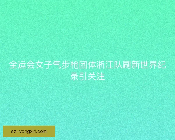 全运会女子气步枪团体浙江队刷新世界纪录引关注 全运会女子气步枪团体浙江队刷新世界纪录引关注