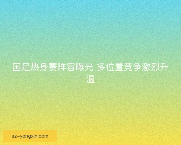 国足热身赛阵容曝光 多位置竞争激烈升温 国足热身赛阵容曝光 多位置竞争激烈升温