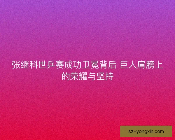 张继科世乒赛成功卫冕背后 巨人肩膀上的荣耀与坚持 张继科世乒赛成功卫冕背后 巨人肩膀上的荣耀与坚持