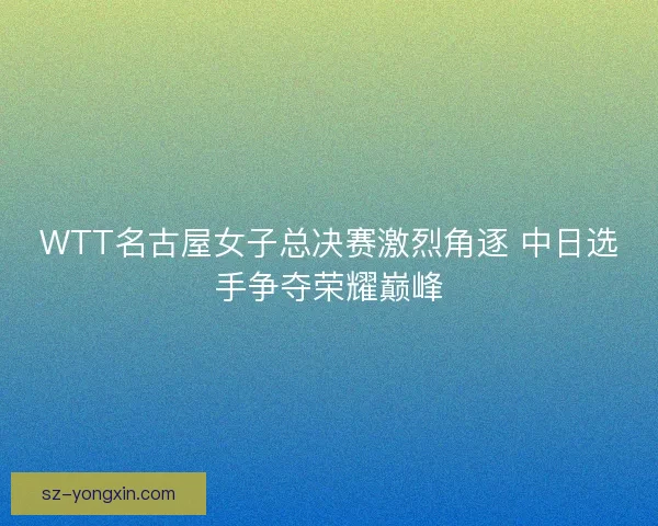 WTT名古屋女子总决赛激烈角逐 中日选手争夺荣耀巅峰