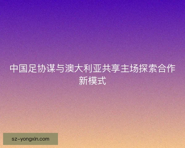 中国足协谋与澳大利亚共享主场探索合作新模式